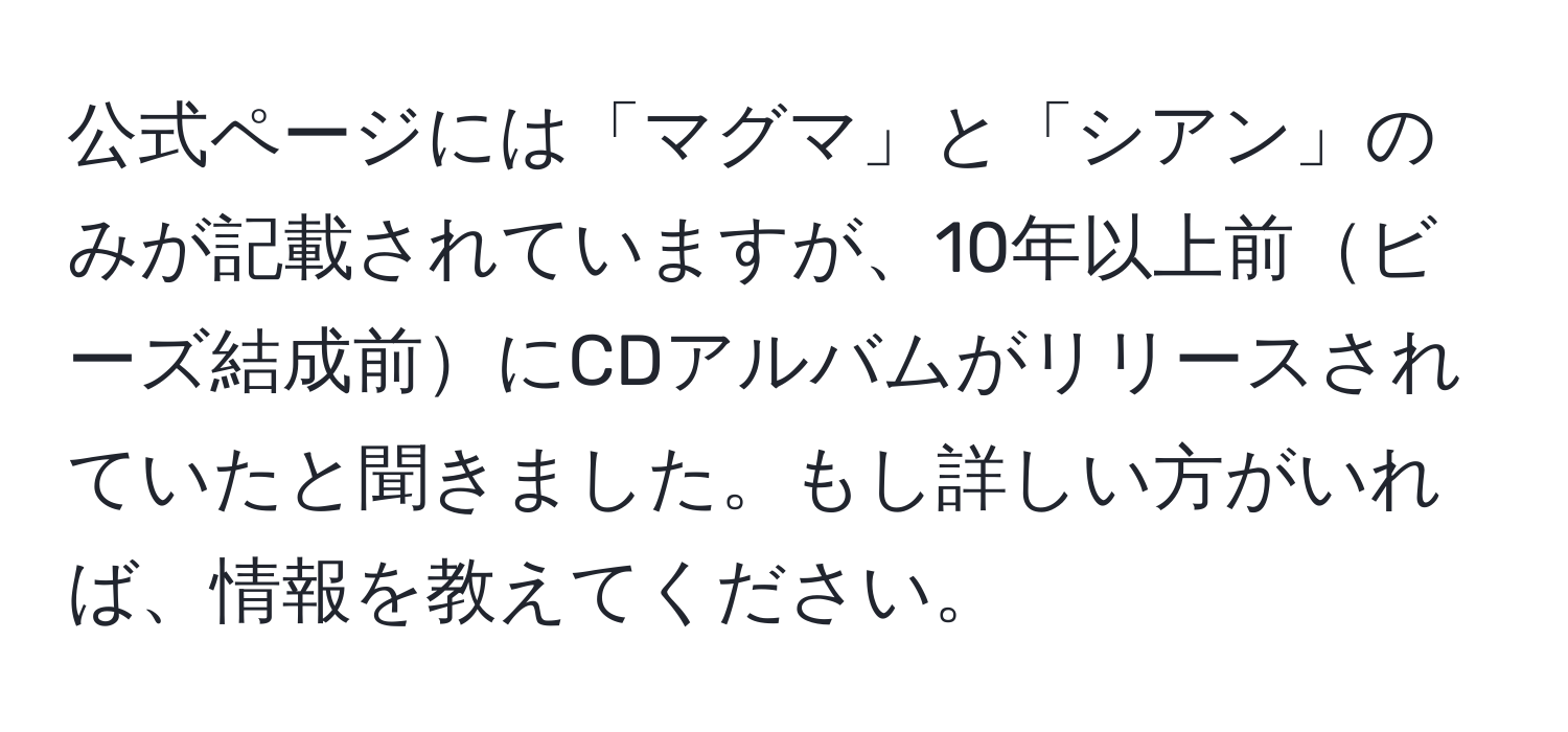 公式ページには「マグマ」と「シアン」のみが記載されていますが、10年以上前ビーズ結成前にCDアルバムがリリースされていたと聞きました。もし詳しい方がいれば、情報を教えてください。