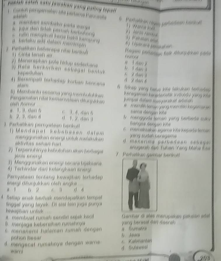 rehah  atan sat  jawaban y an  alin   tsa
saish 
Contsó pangamalan ala partama Pancssla 9 erhelken näs perbedeen berkut
1   a m     
a  membén sembalo pada wargs  2      
h jujür den ldek pereh berstong 
.  r lln menakull bene bakt bamgun 
a  beriaku adi dalam mamimp én 
2. Pemalikan heberapa nila hankf Bagam pereten fei éturpican vale
S inta fanah  au
8 1 4en 2
2) Manerapkan pole hidup sedemana b 1 dan 4
a   R ele herkorban sehagel bentk 6 2 den 4
kepedulian
B 24a0 4
A) Herempall terhadap koran bencana 6  bikep yang hame lite tekiken temede 
alam
6) Membantu sesama yang membuluhk an karagemen kansmenstk indrde zing kle
Pengamalan nifäl kemanusisen diunjulkan jumpel alam mas paré as arital 
alsh no m o     emlín temén yang méméén vegeman 
Iara dangen kita
a. 1, 3. dan 5 c 3, 4, dan 6  b . manggoda teman yang bemeda suk
h 2, 3, dan 4 4 1. 2. dan 3 Bengee Bengan kite
3. Perhalikan peryataan b enk
mamalnatran agama Vita Vaçada teman
()  Mendapal kebabasan da lam  Vang südäh nerageme
menggunakan energi üntük melakukan  d  menarima paroa da an  s e s a ga 
aktivitas schan han .
e erih den  Fühen  '' Teng Mähe  Eee
2) Terpenühinya kabütühan akan berbagan 7   Perhatikan gamber benkul
enis anergí
3) Menggunakan energi sesara bijaksana
4) Terhindar dar kelangkaan ene
Peryataan tentang kewajiban teradap
energl ditunjukkan öleh angk e
a 1 b 2 C. 3 4 4
4. Setiap anak berhak mendapalkan tempet
linggel yang layak. D) sist fain juga punya
kewajban untul
s membuat rumah sendin sejak kecil  Gambar di alés merupiisón palsan ade
b. menjage kehersihen rumähnya yang berasal dan daerah .
5 menanami halaman rumah dangan a Sumetra
pohon hesär
b. J
d  mengecal rumahnya dengan waa    Kalimantan
d. Sulewesl
warni
203