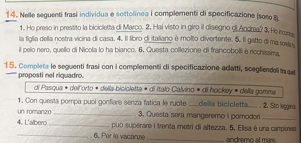 Nelle seguenti frasi individua e sottolínea i complementi di specificazione (sono 8). 
1. Ho preso in prestito la bicicletta di Marco. 2. Hai visto in giro il disegno di Andrea? 3. Ho incontrab 
la figlia della nostra vicina di casa. 4. Il libro di italiano è molto divertente. 5. Il gatto di mia sorella ha 
il pelo nero, quello di Nicola lo ha bianco. 6. Questa collezione di francobolli èricchissima. 
15. Completa le seguenti frasi con i complementi di specificazione adatti, scegliendoli tra quell 
proposti nel riquadro. 
di Pasqua • dell'orto • della bicicletta • di Italo Calvino • di hockey • della gomma 
1. Con questa pompa puoi gonfiare senza fatica le ruote _della bicicletta....... . 2. Sto leggendo 
un romanzo _3. Questa sera mangeremo i pomodori_ 
4. L'albero _può superare i trenta metri di altezza. 5. Elisa è una campionessa 
_6. Per le vacanze _andremo al mare.