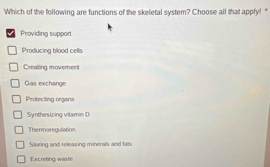 Which of the following are functions of the skeletal system? Choose all that apply! *
Providing support
Producing blood cells
Creating movement
Gas exchange
Protecting organs
Synthesizing vitamin D
Thermoregulation
Storing and releasing minerals and fats
Excreting waste