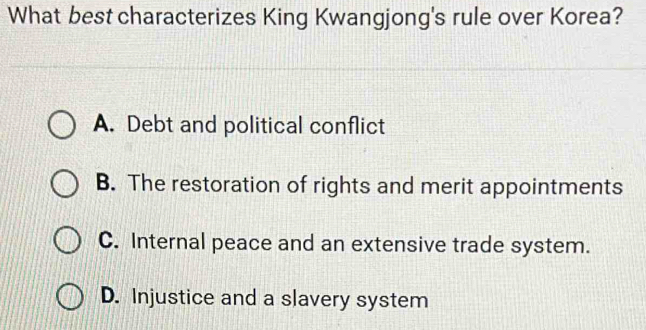 What best characterizes King Kwangjong's rule over Korea?
A. Debt and political conflict
B. The restoration of rights and merit appointments
C. Internal peace and an extensive trade system.
D. Injustice and a slavery system