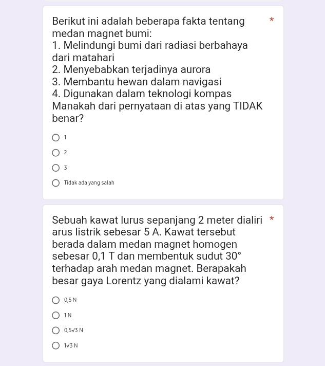 Berikut ini adalah beberapa fakta tentang 
medan magnet bumi:
1. Melindungi bumi dari radiasi berbahaya
dari matahari
2. Menyebabkan terjadinya aurora
3. Membantu hewan dalam navigasi
4. Digunakan dalam teknologi kompas
Manakah dari pernyataan di atas yang TIDAK
benar?
1
2
3
Tidak ada yang salah
Sebuah kawat lurus sepanjang 2 meter dialiri *
arus listrik sebesar 5 A. Kawat tersebut
berada dalam medan magnet homogen
sebesar 0,1 T dan membentuk sudut 30°
terhadap arah medan magnet. Berapakah
besar gaya Lorentz yang dialami kawat?
0,5 N
1 N
0,5sqrt(3)N
1sqrt(3)N