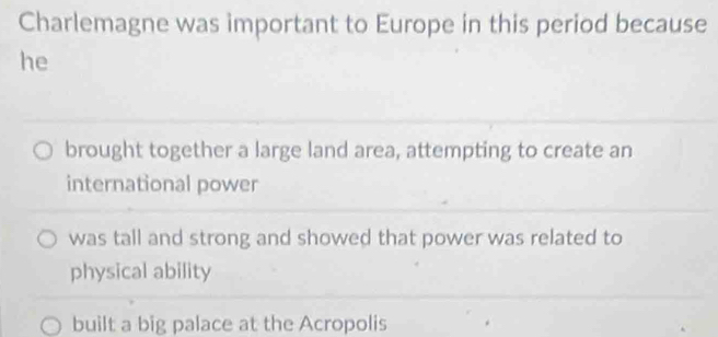 Charlemagne was important to Europe in this period because
he
brought together a large land area, attempting to create an
international power
was tall and strong and showed that power was related to
physical ability
built a big palace at the Acropolis