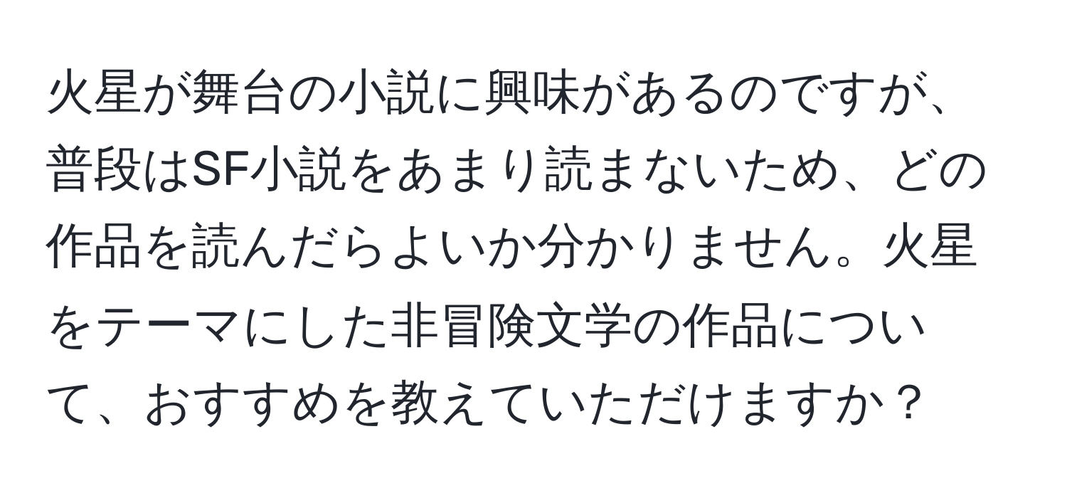 火星が舞台の小説に興味があるのですが、普段はSF小説をあまり読まないため、どの作品を読んだらよいか分かりません。火星をテーマにした非冒険文学の作品について、おすすめを教えていただけますか？