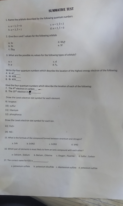 SUMMATIVE TEST
1. Name the orbitals described by the following quantum numbers
n-3, l=0 c. n=3, f=2
b. n=3, f=1 d n=5, l=0
2. Give the n and values for the following orbitals
a. 1s
d 4dz^3
b. 3s e. 5f
c. 2px
3. What are the possible me values for the following types of orbitals?
b. p B. s
c. d
d. f_2
4. N #7 Write the four quantum numbers which describe the location of the highest energy electron of the following
_
6. Br I35 5. Ni #28_
7. The Give the four quantum numbers which describe the location of each of the following:
4^(th)
_
8. The 25^(th) ellectron in carbon_
electron in
Mi
Draw the Lewis electron dot symbol for each element.
9) krypton
10) sulfur
11 titanium
12) phosphorus
Draw the Lewis electron dot symbol for each ion.
13) Fe2+
14J N3
15. What is the formula of the compound formed between strontium and nitrogen
a. SrN b、 Sr3N2 c. Sr2N③ d. SrN2
16. Which pair of elements is most likely to form an ionic compound with each other?
a. Calcium , Sodium b. Barium , Chlorine c. Oxygen , Fluorine d. Sulfur , Carbor
17. The correct name for K2S is
_
a. potassium sylfate b. potassium disulfide c. dipotassium sulfate d. polassium sulfide