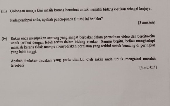 (iii) Golongan remaja kini masih kurang berminat untuk memilih bidang e-sukan sebagai kerjaya. 
Pada pendapat anda, apakah punca-punca situasi ini berlaku? 
[3 markahı] 
(iv) Rakan anda merupakan seorang yang sangat berbakat dalam permainan video dan bercita-cita 
untuk terlibat dengan lebih serius dalam bidang e-sukan. Namun begitu, beliau menghadapi 
masalah keraña tidak mampu menyediakan peralatan yang terkini untuk bersaing di peringkat 
yang lebib tinggi. 
Apakah tindakan-tindakan yang perlu diambil olch rakan anda untuk mengatasi masalah 
tersebut? 
[4 markah]