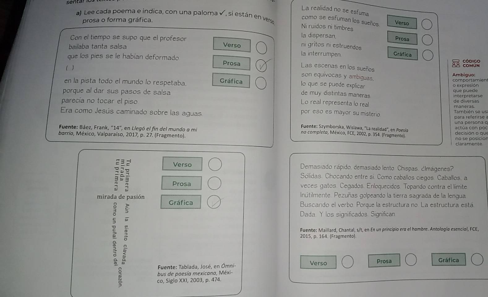 sentários
La realidad no se esfuma
a) Lee cada poema e indica, con una paloma ✔, si están en verso Ni ruidos ni timbres
prosa o forma gráfica.
como se esfuman los sueños Verso
la dispersan,
Prosa
Con el tiempo se supo que el profesor Verso
bailaba tanta salsa
ni gritos ni estruendos Gráfica
que los pies se le habían deformado
la interrumpen.
Prosa código
( ) COMúN
Las escenas en los sueños
Ambiguo:
son equívocas y ambiguas.
en la pista todo el mundo lo respetaba. comportamíen
Gráfica lo que se puede explicar o expresión
que puede
porque al dar sus pasos de salsa interpretarse
de muy distintas maneras
parecía no tocar el piso Lo real representa lo real de diversas maneras.
Era como Jesús caminado sobre las aguas También se us
por eso es mayor su misterio
para referirse 
una persona 
Fuente: Szymborska, Wislawa, 'La realidad'', en Poesío
Fuente: Báez, Frank, ''14', en Llegó el fin del mundo a mi actúa con poo decisión o que
no completo, México, FCE, 2002, p. 354. (Fragmento).
barrio, México, Valparaíso, 2017, p. 27. (Fragmento).
no se posicior
claramente
: a
Verso Demasiado rápido, demasiado lento. Chispas. ¿Imágenes?
Sólidas. Chocando entre si. Como caballos ciegos. Caballos. a
Prosa veces gatos. Cegados. Enloquecidos. Topando contra el límite
mirada de  pasión
Inútilmente. Pezuñas golpeando la tierra sagrada de la lengua

Gráfica Buscando el verbo. Porque la estructura no. La estructura está
Dada. Y los significados. Significan.
Fuente: Maillard, Chantal, s/t, en En un principio ero el hombre. Antología esencial, FCE,
2015, p. 164. (Fragmento).
Verso Prosa Gráfica
Fuente: Tablada, José, en Ómni-
us de poesía mexicana, Méxi-
co, Siglo XXI, 2003, p. 474.