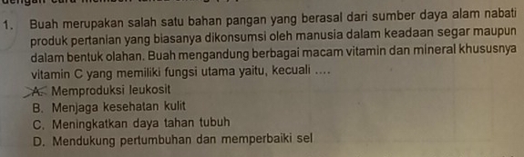 Buah merupakan salah satu bahan pangan yang berasal dari sumber daya alam nabati
produk pertanian yang biasanya dikonsumsi oleh manusia dalam keadaan segar maupun
dalam bentuk olahan. Buah mengandung berbagai macam vitamin dan mineral khususnya
vitamin C yang memiliki fungsi utama yaitu, kecuali ....
A. Memproduksi leukosit
B. Menjaga kesehatan kulit
C. Meningkatkan daya tahan tubuh
D. Mendukung pertumbuhan dan memperbaiki sel