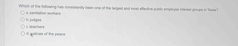 Which of the following has consistently been one of the largest and most effective public employee interest groups in Texas?
a. sanitation workers
b. judges
c. teachers
d. ustices of the peace
