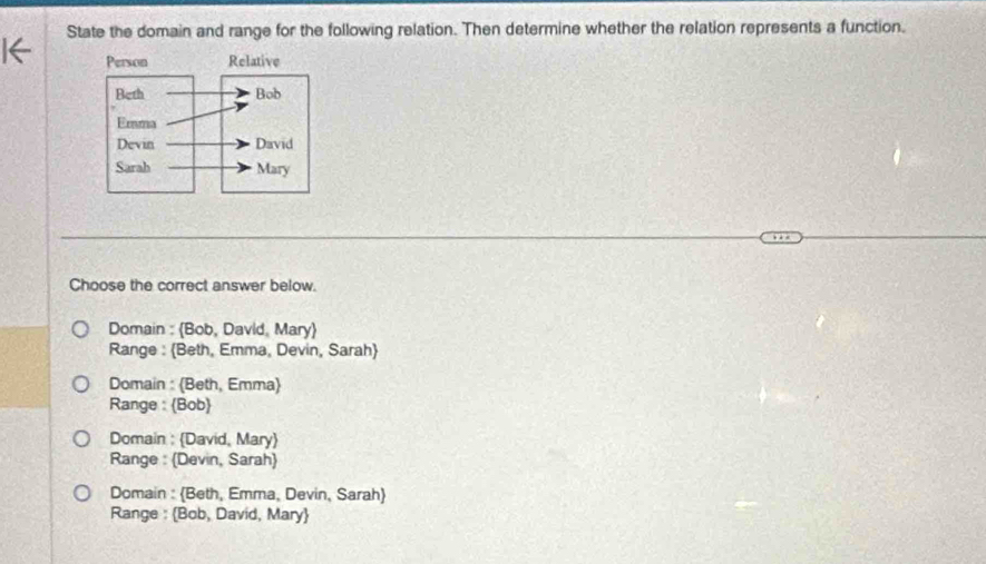 State the domain and range for the following relation. Then determine whether the relation represents a function.
Choose the correct answer below.
Domain : (Bob, David, Mary)
Range : Beth, Emma, Devin, Sarah
Domain : (Beth, Emma)
Range : Bob
Domain : David, Mary
Range : (Devin, Sarah
Domain : Beth, Emma, Devin, Sarah
Range : Bob, David, Mary