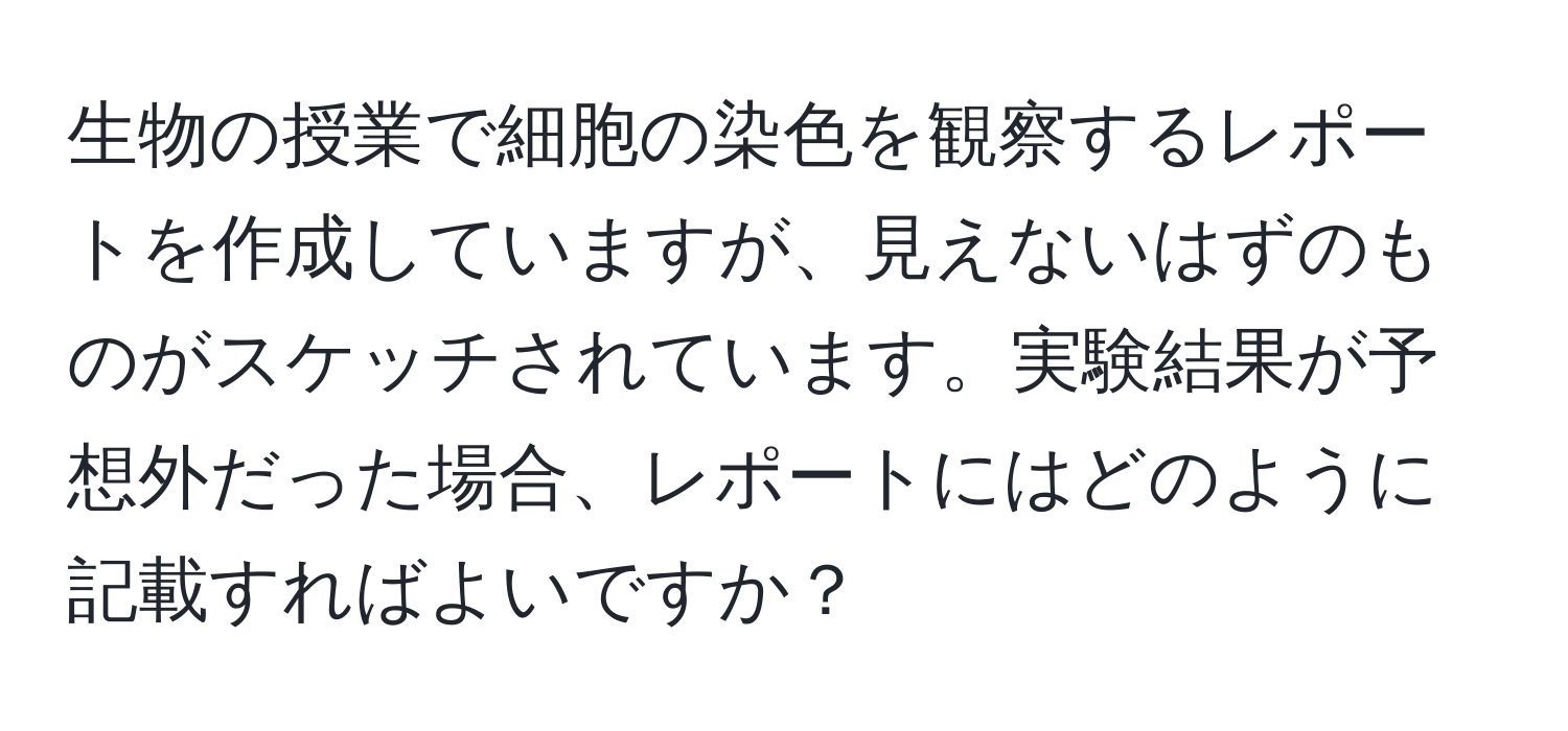 生物の授業で細胞の染色を観察するレポートを作成していますが、見えないはずのものがスケッチされています。実験結果が予想外だった場合、レポートにはどのように記載すればよいですか？