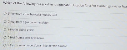 Which of the following is a good vent termination location for a fan assisted gas water hea
5 feet from a mechanical air supply inlet
2 feet from a gas meter regulator
6 inches above grade
5 feet from a door or window
2 feet from a combustion air inlet for the furnace.