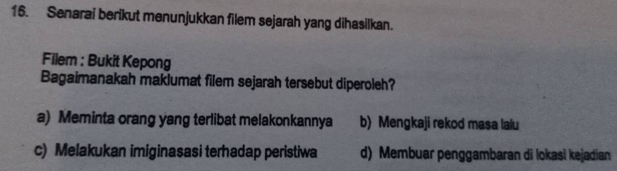 Senarai berikut menunjukkan filem sejarah yang dihasilkan.
Filem : Bukit Kepong
Bagaimanakah maklumat filem sejarah tersebut diperoleh?
a) Meminta orang yang terlibat melakonkannya b) Mengkaji rekod masa laiu
c) Melakukan imiginasasi terhadap peristiwa d) Membuar penggambaran di lokasi kejadian