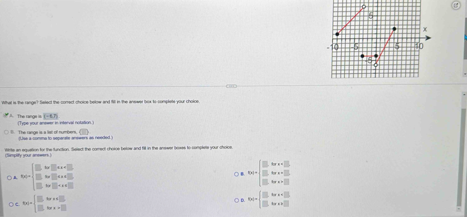 What is the range? Select the correct choice below and fill in the answer box to complete your choice.
A. The range is (-6,7)
(Type your answer in interval notation.)
B. The range is a list of numbers, 
(Use a comma to separate answers as needed.)
Write an equation for the function. Select the correct choice below and fill in the answer boxes to complete your choice.
(Simplify your answers.)
) A. f(x)=beginarrayl .6x□ ≤ x B. f(x)=beginarrayl .6x* x □  bx>□ endarray.
C. f(x)=beginarrayl □ forx≤ □ , □ forx>□ endarray. D. f(x)=beginarrayl □ forx