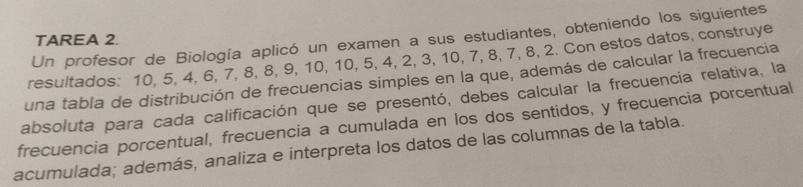 Un profesor de Biología aplicó un examen a sus estudiantes, obteniendo los siguientes 
TAREA 2. 
resultados: 10, 5, 4, 6, 7, 8, 8, 9, 10, 10, 5, 4, 2, 3, 10, 7, 8, 7, 8, 2. Con estos datos, construye 
una tabla de distribución de frecuencias simples en la que, además de calcular la frecuencia 
absoluta para cada calificación que se presentó, debes calcular la frecuencia relativa, la 
frecuencia porcentual, frecuencia a cumulada en los dos sentidos, y frecuencia porcentual 
acumulada; además, analiza e interpreta los datos de las columnas de la tabla.