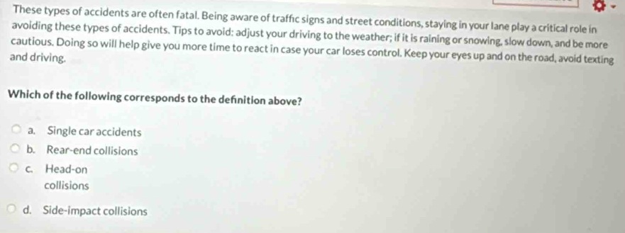 These types of accidents are often fatal. Being aware of traffıc signs and street conditions, staying in your lane play a critical role in
avoiding these types of accidents. Tips to avoid; adjust your driving to the weather; if it is raining or snowing, slow down, and be more
cautious. Doing so will help give you more time to react in case your car loses control. Keep your eyes up and on the road, avoid texting
and driving.
Which of the following corresponds to the defnition above?
a. Single car accidents
b. Rear-end collisions
c. Head-on
collisions
d. Side-impact collisions