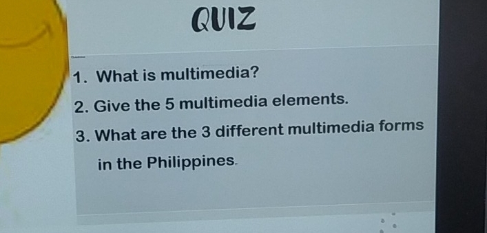 What is multimedia? 
2. Give the 5 multimedia elements. 
3. What are the 3 different multimedia forms 
in the Philippines.