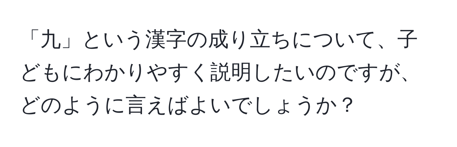 「九」という漢字の成り立ちについて、子どもにわかりやすく説明したいのですが、どのように言えばよいでしょうか？