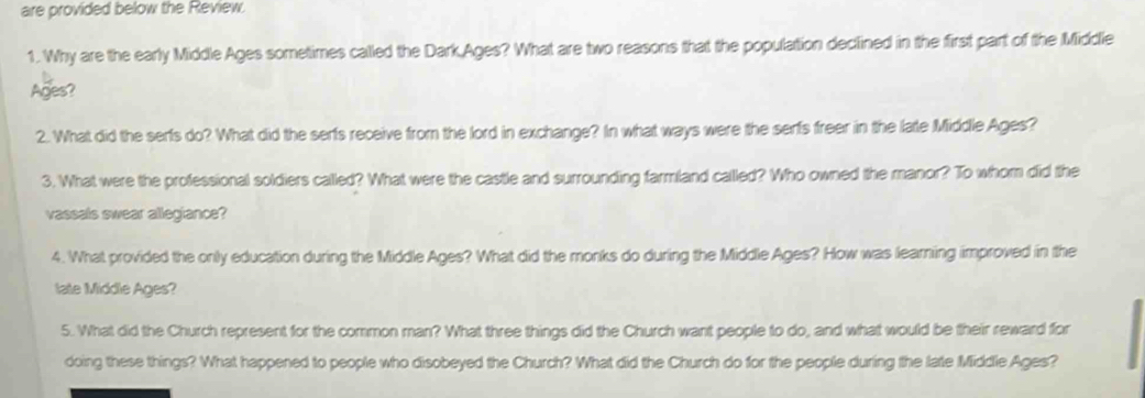 are provided below the Review. 
1. Why are the early Middle Ages sometimes called the Dark,Ages? What are two reasons that the population declined in the first part of the Middle 
Ages? 
2. What did the serfs do? What did the serfs receive from the lord in exchange? In what ways were the serfs freer in the late Middle Ages? 
3. What were the professional soldiers called? What were the castle and surrounding farmland called? Who owned the manor? To whom did the 
vassals swear allegiance? 
4. What provided the only education during the Middle Ages? What did the monks do during the Middle Ages? How was learning improved in the 
late Middle Ages? 
5. What did the Church represent for the common man? What three things did the Church want people to do, and what would be their reward for 
doing these things? What happened to people who disobeyed the Church? What did the Church do for the people during the late Middle Ages?