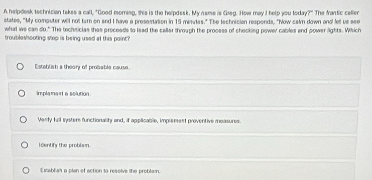 A helpdesk technician takes a call, "Good morning, this is the helpdesk. My name is Greg. How may I help you today?" The frantic caller
states, "My computer will not turn on and I have a presentation in 15 minutes." The technician responds, "Now calrn down and let us see
what we can do," The technician then proceeds to lead the caller through the process of checking power cables and power lights. Which
troubleshooting step is being used at this point
Establish a theory of probable cause.
Implement a solution
Verify full system functionality and, if applicable, implement preventive measures.
Identify the problem.
Establish a plan of action to resolve the problem.
