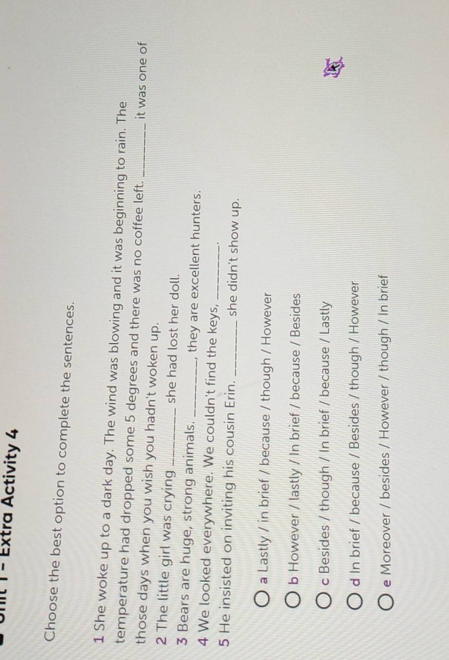 Extra Activity 4
Choose the best option to complete the sentences.
1 She woke up to a dark day. The wind was blowing and it was beginning to rain. The
temperature had dropped some 5 degrees and there was no coffee left. _it was one of
those days when you wish you hadn't woken up.
2 The little girl was crying _she had lost her doll.
3 Bears are huge, strong animals. _, they are excellent hunters.
4 We looked everywhere. We couldn't find the keys,_
.
5 He insisted on inviting his cousin Erin. _she didn't show up.
a Lastly / in brief / because / though / However
b However / lastly / In brief / because / Besides
c Besides / though / In brief / because / Lastly
d In brief / because / Besides / though / However
e Moreover / besides / However / though / In brief