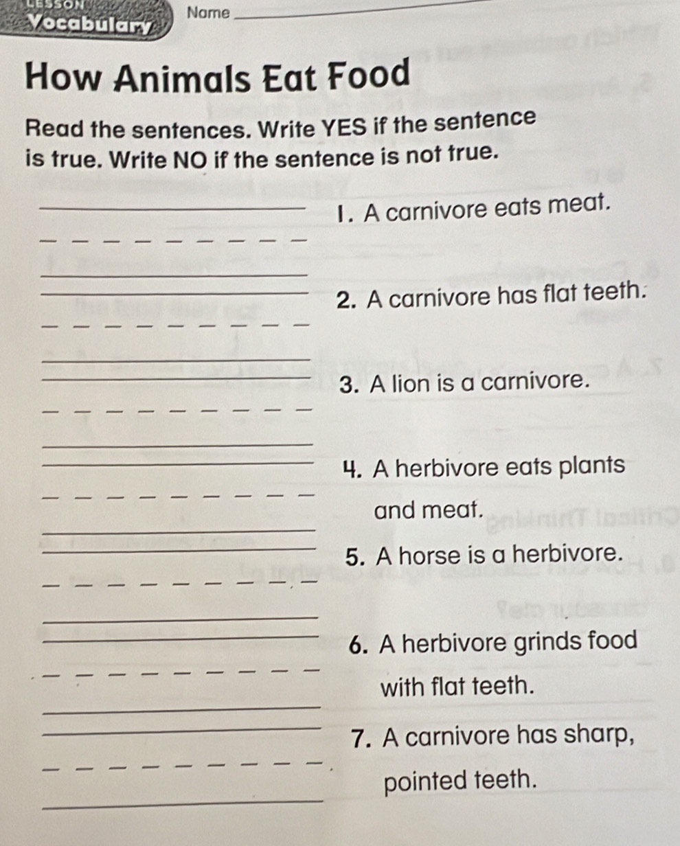 lesson 
Vocabulary Name 
_ 
How Animals Eat Food 
Read the sentences. Write YES if the sentence 
is true. Write NO if the sentence is not true. 
_1. A carnivore eats meat. 
_ 
_ 
___ 
_ 
_2. A carnivore has flat teeth. 
_ 
_ 
_ 
_ 
_3. A lion is a carnivore. 
_ 
__ 
_ 
_4. A herbivore eats plants 
_ 
_ 
_ 
__ 
_ 
and meat. 
_ 
5. A horse is a herbivore. 
_ 
_ 
__ 
__ 
_ 
_6. A herbivore grinds food 
__ 
__ 
_ 
with flat teeth. 
_ 
7. A carnivore has sharp, 
_ 
_ 
_ 
pointed teeth.