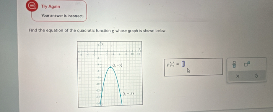 a Try Again
Your answer is incorrect.
Find the equation of the quadratic function g whose graph is shown below.
g(x)=□
 □ /□  
x 5