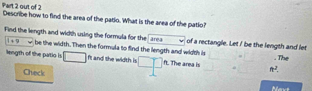 out of 2 
Describe how to find the area of the patio. What is the area of the patio? 
Find the length and width using the formula for the area of a rectangle. Let / be the length and let
1+9 be the width. Then the formula to find the length and width is 
= . The 
length of the patio is □ ft and the width is □ □ ft The area is ft^2. 
Check 
Navt