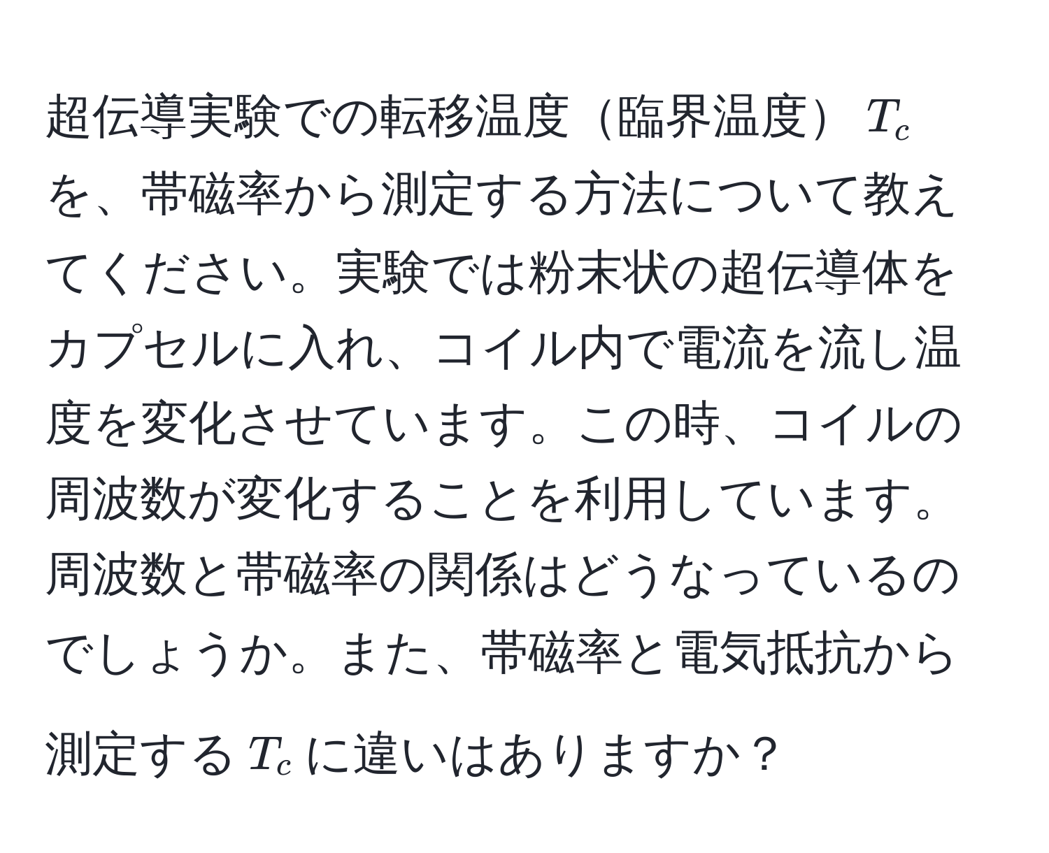 超伝導実験での転移温度臨界温度(T_c)を、帯磁率から測定する方法について教えてください。実験では粉末状の超伝導体をカプセルに入れ、コイル内で電流を流し温度を変化させています。この時、コイルの周波数が変化することを利用しています。周波数と帯磁率の関係はどうなっているのでしょうか。また、帯磁率と電気抵抗から測定する(T_c)に違いはありますか？