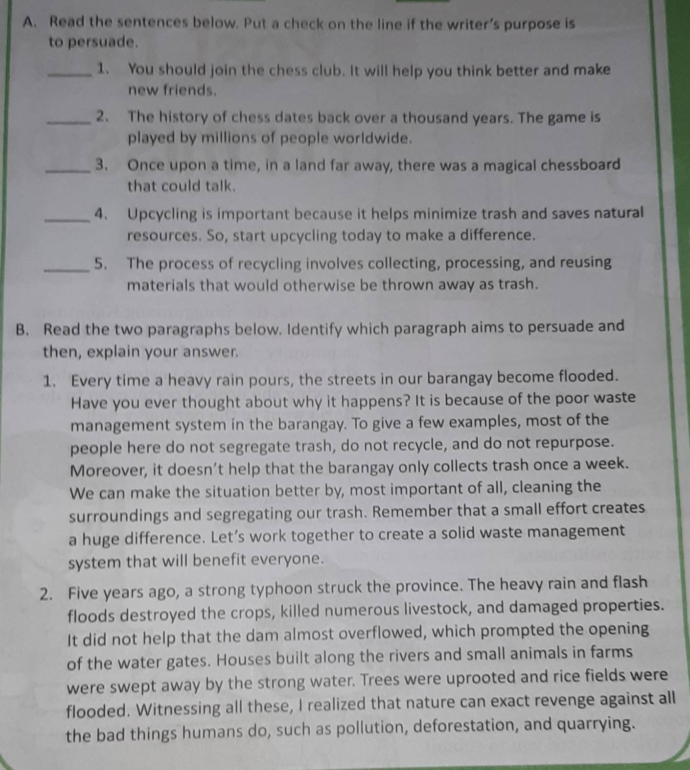 Read the sentences below. Put a check on the line if the writer’s purpose is 
to persuade. 
_1. You should join the chess club. It will help you think better and make 
new friends. 
_2. The history of chess dates back over a thousand years. The game is 
played by millions of people worldwide. 
_3. Once upon a time, in a land far away, there was a magical chessboard 
that could talk. 
_4. Upcycling is important because it helps minimize trash and saves natural 
resources. So, start upcycling today to make a difference. 
_5. The process of recycling involves collecting, processing, and reusing 
materials that would otherwise be thrown away as trash. 
B. Read the two paragraphs below. Identify which paragraph aims to persuade and 
then, explain your answer. 
1. Every time a heavy rain pours, the streets in our barangay become flooded. 
Have you ever thought about why it happens? It is because of the poor waste 
management system in the barangay. To give a few examples, most of the 
people here do not segregate trash, do not recycle, and do not repurpose. 
Moreover, it doesn’t help that the barangay only collects trash once a week. 
We can make the situation better by, most important of all, cleaning the 
surroundings and segregating our trash. Remember that a small effort creates 
a huge difference. Let’s work together to create a solid waste management 
system that will benefit everyone. 
2. Five years ago, a strong typhoon struck the province. The heavy rain and flash 
floods destroyed the crops, killed numerous livestock, and damaged properties. 
It did not help that the dam almost overflowed, which prompted the opening 
of the water gates. Houses built along the rivers and small animals in farms 
were swept away by the strong water. Trees were uprooted and rice fields were 
flooded. Witnessing all these, I realized that nature can exact revenge against all 
the bad things humans do, such as pollution, deforestation, and quarrying.