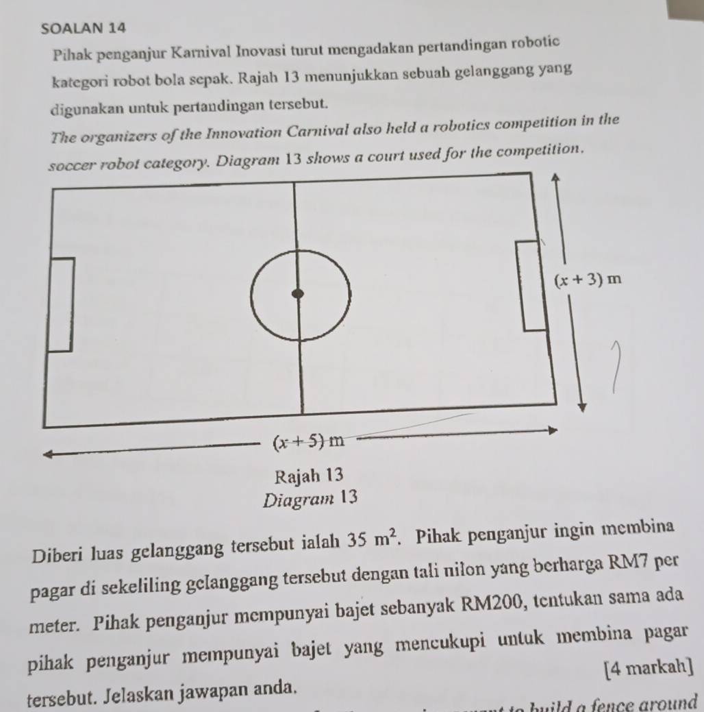 SOALAN 14
Pihak penganjur Karnival Inovasi turut mengadakan pertandingan robotic
kategori robot bola sepak. Rajah 13 menunjukkan sebuah gelanggang yang
digunakan untuk pertandingan tersebut.
The organizers of the Innovation Carnival also held a robotics competition in the
category. Diagram 13 shows a court used for the competition.
Diberi luas gelanggang tersebut ialah 35m^2. Pihak penganjur ingin membina
pagar di sekeliling gclanggang tersebut dengan tali nilon yang berharga RM7 per
meter. Pihak penganjur mcmpunyai bajet sebanyak RM200, tentukan sama ada
pihak penganjur mempunyai bajet yang mencukupi untuk membina pagar
tersebut. Jelaskan jawapan anda. [4 markah]