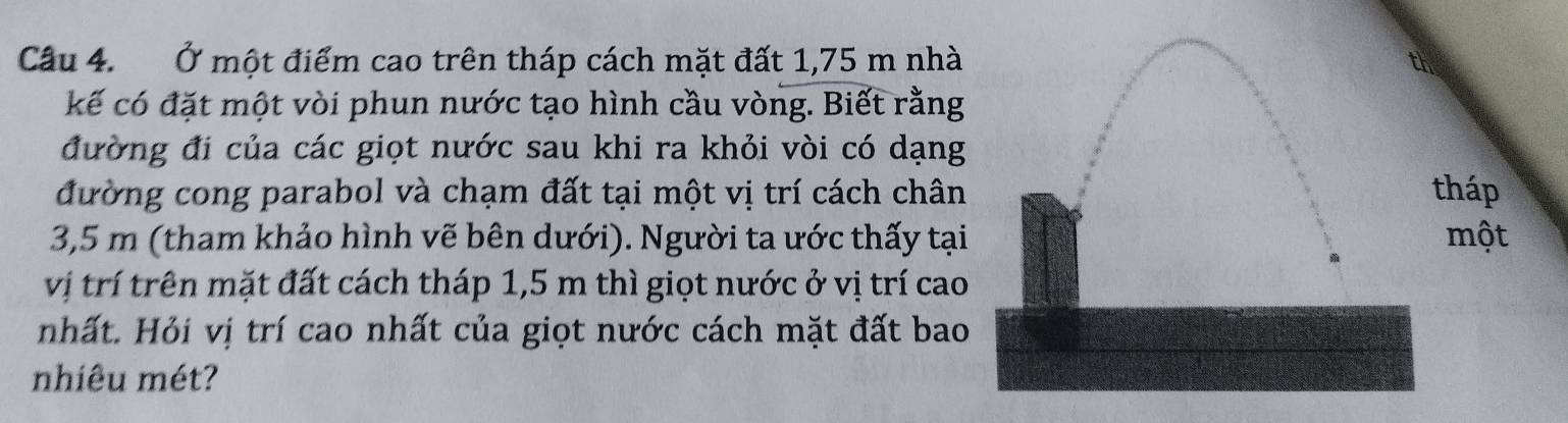 Ở một điểm cao trên tháp cách mặt đất 1,75 m nhà 
kế có đặt một vòi phun nước tạo hình cầu vòng. Biết rằng 
đường đi của các giọt nước sau khi ra khỏi vòi có dạng 
đường cong parabol và chạm đất tại một vị trí cách chânháp
3,5 m (tham khảo hình vẽ bên dưới). Người ta ước thấy tạimột 
vị trí trên mặt đất cách tháp 1,5 m thì giọt nước ở vị trí cao 
nhất. Hỏi vị trí cao nhất của giọt nước cách mặt đất bao 
nhiêu mét?