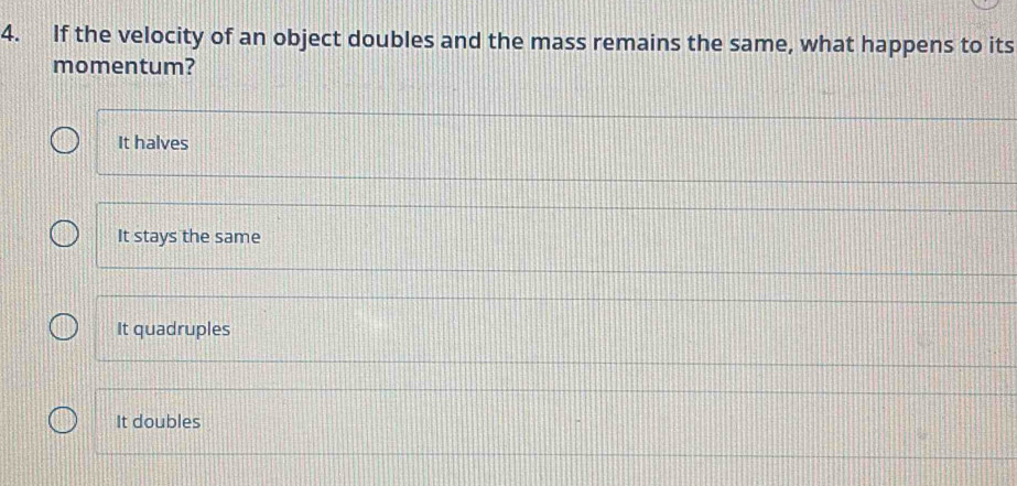 If the velocity of an object doubles and the mass remains the same, what happens to its
momentum?
It halves
It stays the same
It quadruples
It doubles