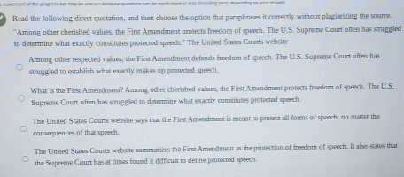 a moverent of the progress bor may be uneven because questions can be warth more or less fincluding rers) depending on your answer
Read the following direct quotation, and then choose the option that paraphrases it correctly without plagiarizing the source.
'Among other cherished values, the First Amendment protects freedom of speech. The U.S. Supreme Court often has struggled
to determine what exactly constitutes protected speech." The United States Courts website
Among other respected values, the First Amendment defends freedum of speech. The U.S. Supreme Court often has
struggled to establish what exactly makes up protected speech.
What is the First Amendment? Among other cherished values, the First Amendment protects freedom of speech. The U.S.
Supreme Court often has struggled to determine what exactly constitutes protected speech.
The United States Courts website says that the First Amendment is meant to protect all forms of speech, no matter the
consequences of that speech.
The United States Courts website summarizes the First Amendment as the protection of freedom of speech. It also states that
the Supreme Court has at times found it difficult to define protected speech.