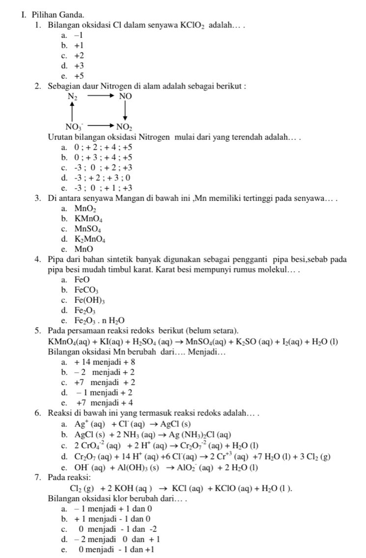 Pilihan Ganda.
1. Bilangan oksidasi Cl dalam senyawa KClO_2 adalah… .
a. -1
b. +1
c. +2
d. +3
e. +5
2. Sebagian daur Nitrogen di alam adalah sebagai berikut :
N_2 NO
NO_3^-to NO_2
Urutan bilangan oksidasi Nitrogen mulai dari yang terendah adalah… .
a. 0;+2;+4;+5
b. 0;+3;+4;+5
c. -3;0;+2;+3
d. -3:+2:+3:0
e. -3;0;+1;+3
3. Di antara senyawa Mangan di bawah ini ,Mn memiliki tertinggi pada senyawa… .
a. MnO_2
b. KMnO_4
c. MnSO_4
d. K_2MnO_4
e. MnO
4. Pipa dari bahan sintetik banyak digunakan sebagai pengganti pipa besi,sebab pada
pipa besi mudah timbul karat. Karat besi mempunyi rumus molekul… .
a. FeO
b. FeCO_3
c. Fe(OH)_3
d. Fe_2O_3
e. Fe_2O_3.nH_2O
5. Pada persamaan reaksi redoks berikut (belum setara).
KMnO_4(aq)+KI(aq)+H_2SO_4(aq)to MnSO_4(aq)+K_2SO(aq)+I_2(aq)+H_2O(l)
Bilangan oksidasi Mn berubah dari… Menjadi…
a. + 14 menjadi + 8
b. - 2 menjadi + 2
c. +7 menjadi + 2
d. - 1 menjadi + 2
e. +7 menjadi + 4
6. Reaksi di bawah ini yang termasuk reaksi redoks adalah… .
a. Ag^+(aq)+Cl^-(aq)to AgCl(s)
b. AgCl(s)+2NH_3(aq)to Ag(NH_3)_2Cl(aq)
c. 2CrO_4^((-2)(aq)+2H^+)(aq)to Cr_2O_7^((-2)(aq)+H_2)O(l)
d. Cr_2O_7(aq)+14H^+(aq)+6Cl^-(aq)to 2Cr^(+3)(aq)+7H_2O(l)+3Cl_2(g)
e. OH(aq)+Al(OH)_3(s)to AlO_2^(-(aq)+2H_2)O(l)
7. Pada reaksi:
Cl_2(g)+2KOH(aq)to KCl(aq)+KClO(aq)+H_2O(l).
Bilangan oksidasi klor berubah dari. .
a. − 1 menjadi + 1 dan 0
b. + 1 menjadi - 1 dan 0
c. 0 menjadi - 1 dan -2
d. - 2 menjadi 0 dan + 1
e. 0 menjadi - 1 dan +1