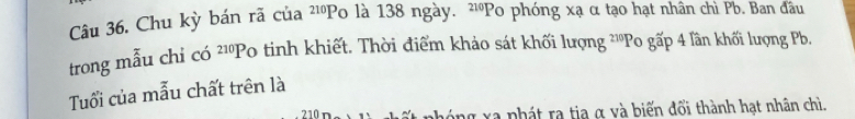 Chu kỳ bán rã của ²¹Po là 138 ngày. 、 ^210F Po phóng xạ α tạo hạt nhân chì Pb. Ban đầu 
trong mẫu chỉ có ^21P Po tinh khiết. Thời điểm khảo sát khối lượng ²''Po gấp 4 lần khối lượng P, 
Tuổi của mẫu chất trên là
210 hóng xa phát ra tia α và biến đổi thành hạt nhân chì.