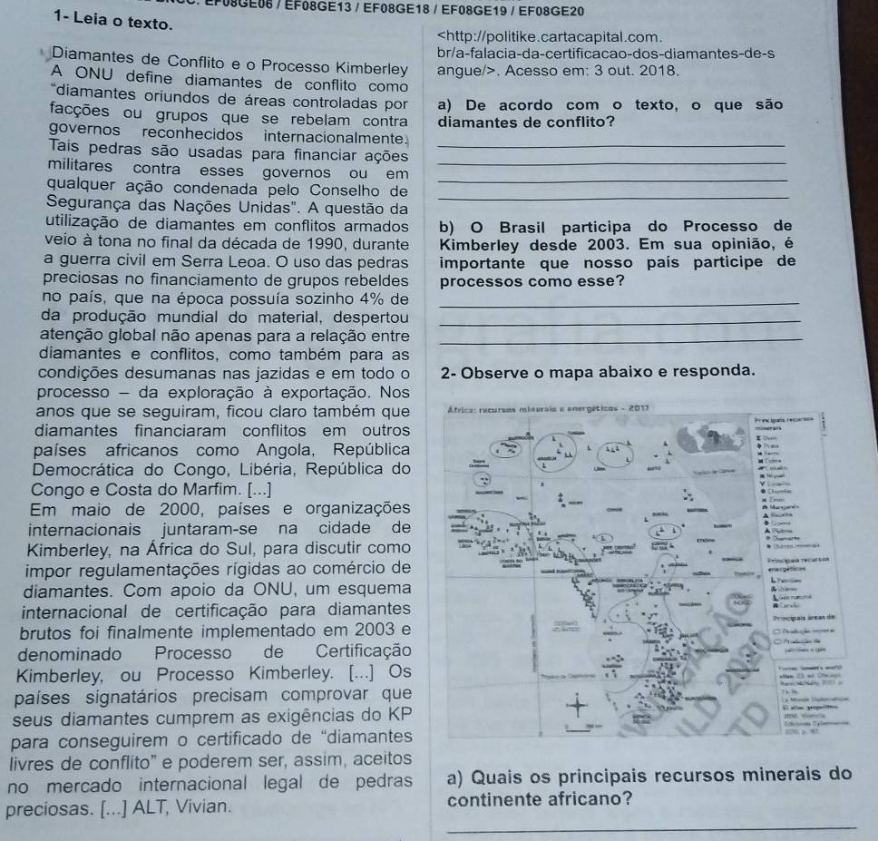 ∴EF08GE08 / EF08GE13 / EF08GE18 / EF08GE19 / EF08GE20
1- Leia o texto.. Acesso em: 3 out. 2018.
*diamantes oriundos de áreas controladas por a) De acordo com o texto, o que são
facções ou grupos que se rebelam contra diamantes de conflito?
governos reconhecidos internacionalmente
Tais pedras são usadas para financiar ações_
_
militares contra esses governos ou em_
_
qualquer ação condenada pelo Conselho de
Segurança das Nações Unidas". A questão da
utilização de diamantes em conflitos armados b) O Brasil participa do Processo de
veio à tona no final da década de 1990, durante Kimberley desde 2003. Em sua opinião, é
a guerra civil em Serra Leoa. O uso das pedras importante que nosso país participe de
preciosas no financiamento de grupos rebeldes processos como esse?
no país, que na época possuía sozinho 4% de_
da produção mundial do material, despertou_
atenção global não apenas para a relação entre_
diamantes e conflitos, como também para as
condições desumanas nas jazidas e em todo o 2- Observe o mapa abaixo e responda.
processo - da exploração à exportação. Nos
anos que se seguiram, ficou claro também que * África: recursos minerais e anergéticos - 2017
diamantes financiaram conflitos em outros Princ quis recarsos
países africanos como Angola, República    
Democrática do Congo, Libéria, República do
Congo e Costa do Marfim. [...] ● C___
  
Em maio de 2000, países e organizações # Maregarein
À fe
internacionais juntaram-se na cidade de  
Kimberley, na África do Sul, para discutir como
impor regulamentações rígidas ao comércio de
e  
Lee
diamantes. Com apoio da ONU, um esquema
    
internacional de certificação para diamantes *  arvão
brutos foi finalmente implementado em 2003 e Princípais áreas de
C Padicl ma
denominado Processo de Certificação
   
Kimberley, ou Processo Kimberley. [...] Os       2 s Ch 
M N1  
países signatários precisam comprovar que   Aón C
seus diamantes cumprem as exigências do KP
para conseguirem o certificado de “diamantes
livres de conflito” e poderem ser, assim, aceitos
no mercado internacional legal de pedras a) Quais os principais recursos minerais do
_
preciosas. [...] ALT, Vivian. continente africano?