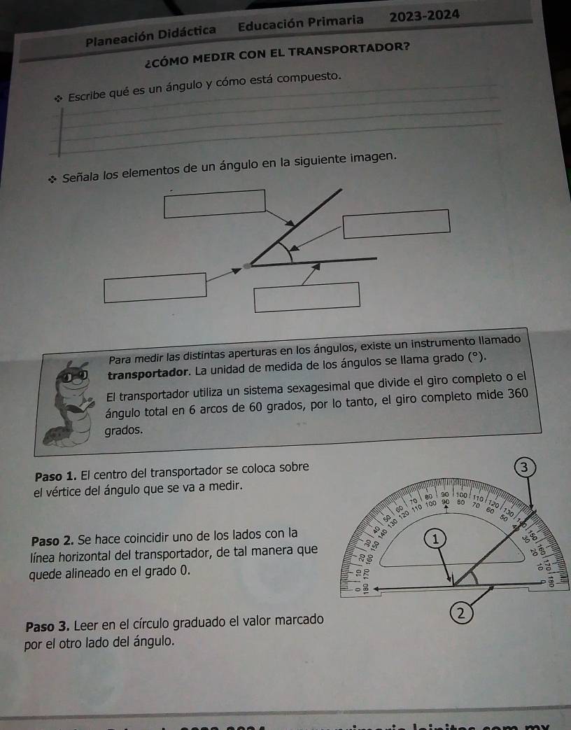 Planeación Didáctica Educación Primaria 2023-2024 
¿CÓMO MEDIR CON EL TRANSPORTADOR? 
_ 
* Escribe qué es un ángulo y cómo está compuesto. 
_ 
_ 
Señala los elementos de un ángulo en la siguiente imagen. 
Para medir las distintas aperturas en los ángulos, existe un instrumento llamado 
transportador. La unidad de medida de los ángulos se llama grado (°). 
El transportador utiliza un sistema sexagesimal que divide el giro completo o el 
ángulo total en 6 arcos de 60 grados, por lo tanto, el giro completo mide 360
grados. 
Paso 1. El centro del transportador se coloca sobre 
el vértice del ángulo que se va a medir. 
Paso 2. Se hace coincidir uno de los lados con la 
línea horizontal del transportador, de tal manera que 
quede alineado en el grado 0. 
* Paso 3. Leer en el círculo graduado el valor marcado 
por el otro lado del ángulo.