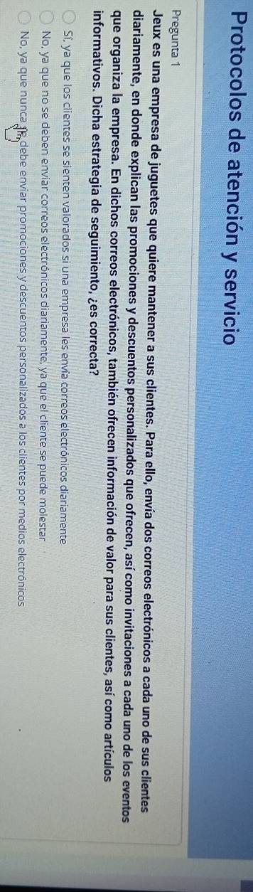 Protocolos de atención y servicio
Pregunta 1
Jeux es una empresa de juguetes que quiere mantener a sus clientes. Para ello, envía dos correos electrónicos a cada uno de sus clientes
diariamente, en donde explican las promociones y descuentos personalizados que ofrecen, así como invitaciones a cada uno de los eventos
que organiza la empresa. En dichos correos electrónicos, también ofrecen información de valor para sus clientes, así como artículos
informativos. Dicha estrategia de seguimiento, ¿es correcta?
Sí, ya que los clientes se sienten valorados si una empresa les envía correos electrónicos diariamente
No, ya que no se deben enviar correos electrónicos diariamente, ya que el cliente se puede molestar
No, ya que nunca re debe enviar promociones y descuentos personalizados a los clientes por medios electrónicos