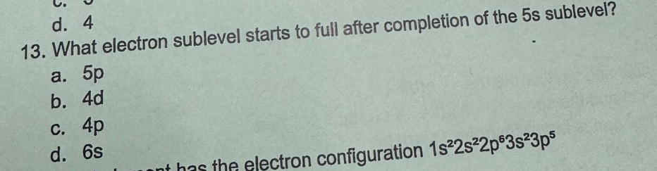 we
d. 4
13. What electron sublevel starts to full after completion of the 5s sublevel?
a. 5p
b. 4d
c. 4p
d. 6s
has the electron configuration 1s^22s^22p^63s^23p^5