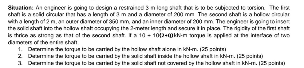 Situation: An engineer is going to design a restrained 3 m -long shaft that is to be subjected to torsion. The first 
shaft is a solid circular that has a length of 3 m and a diameter of 200 mm. The second shaft is a hollow circular 
with a length of 2 m, an outer diameter of 350 mm, and an inner diameter of 200 mm. The engineer is going to insert 
the solid shaft into the hollow shaft occupying the 2-meter length and secure it in place. The rigidity of the first shaft 
is thrice as strong as that of the second shaft. If a 10+10(2+0) kN-m torque is applied at the interface of two 
diameters of the entire shaft, 
1. Determine the torque to be carried by the hollow shaft alone in kN-m. (25 points) 
2. Determine the torque to be carried by the solid shaft inside the hollow shaft in kN-m. (25 points) 
3. Determine the torque to be carried by the solid shaft not covered by the hollow shaft in kN-m. (25 points)