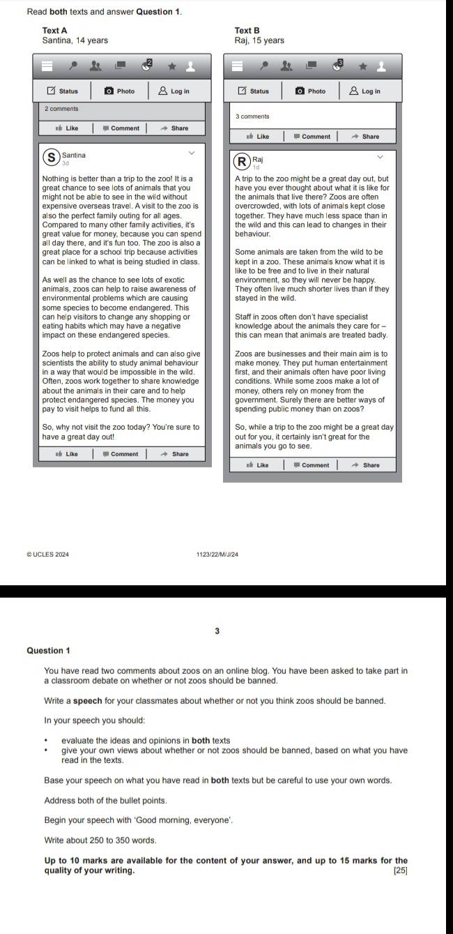 Text A Text B
Santina, 14 years Raj, 15 years
Ž Status Photo 8 Log in Status Photo  Log in
3 comments
* Like  Comment  Share
s# Like  Comment  Share
Santina Raj
Nothing is better than a trip to the zoo! It is a A trip to the zoo might be a great day out, but
great chance to see lots of animals that you have you ever thought about what it is like for 
might not be able to see in the wild without
also the perfect family outing for all ages. together. They have much less space than in
Compared to many other family activities, it's behaviour. the wild and this can lead to changes in their
great value for money, because you can spend
all day there, and it's fun too. The zoo is also a
great place for a school trip because activities Some animals are taken from the wild to be
can be linked to what is being studied in class. kept in a zoo. These animals know what it is
like to be free and to live in their natural
As well as the chance to see lots of exotic environment, so they will never be happy.
animals, zoos can help to raise awareness of They often live much shorter lives than if they
stayed in the wild.
some species to become endangered. This
can help visitors to change any shopping or
eating habits which may have a negative knowledge about the animals they care for -
impact on these endangered species. this can mean that animals are treated badly
Zoos help to protect animals and can also give Zoos are businesses and their main aim is to
scientists the ability to study animal behaviour make monev. They put human entertainment
in a way that would be impossible in the wild. first, and their animals often have poor living
protect endangered species. The money you government. Surely there are better ways of
pay to visit helps to fund all this spending public money than on zoos?
So, why not visit the zoo today? You're sure to So, while a trip to the zoo might be a great day
have a great day out! out for you, it certainly isn't great for the
animals you go to see.
## Like  Comment  Share
s Like Comment  Share
@ UCLES 2024 1123/22/M/J/24
3
Question 1
You have read two comments about zoos on an online blog. You have been asked to take part in
a classroom debate on whether or not zoos should be banned .
Write a speech for your classmates about whether or not you think zoos should be banned.
In your speech you should:
evaluate the ideas and opinions in both texts
give your own views about whether or not zoos should be banned, based on what you have
read in the texts
Base your speech on what you have read in both texts but be careful to use your own words.
Address both of the bullet points.
Begin your speech with ‘Good morning, everyone’.
Write about 250 to 350 words.
Up to 10 marks are available for the content of your answer, and up to 15 marks for the [25
quality of your writing.