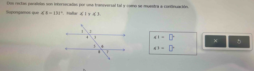 Dos rectas paralelas son intersecadas por una transversal tal y como se muestra a continuación. 
Supongamos que ∠ 8=131° 、 Hallar ∠ 1 y ∠ 3.
∠ 1=□°
× 5
∠ 3=□°