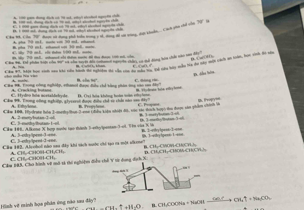 A. 100 gam dung địch có 70 mL ethyl alcohol nguyên chit.
B. 100 mL. dung dích có 70 mL ethy1 alcohol nguyên chất
70° là
C. 1 000 gam dung dịch có 70 mL ethyl alcohol nguyên chút
D. 1 000 mL. dung dịch có 70 mL ethy1 alcohol nguyên chis
Câu 95. Cồn 70° được sứ dụng phổ biển trong y sế, đùng để sát trùng, điệt khuẩn,... Cách pha chế cổn
A. pha 70 mL nước với 30 mL ethanol
B. pha 70 mL ethanol với 30 mL nuớc.
C. lầy 70 mL rỗi thêm 100 mL nước.
D. lấy 70 mL ethanol rồi thêm nước đề thu được 100 mL còn.
D. Cu(OH)₂
Câu 96. Để phân biệt cồn 90° và cổu tuyệt đổi (ethanol nguyên chất), có thể dùng hóa chất nào sau đây?
Câu 97. Một học sinh sau khi tiến hành thí nghiệm thì vẫn còn dư mẫu N Để tiêu hủy mẫu Na dư này một cách an toàn, học sinh đó nên
A. Na B. CuSO, khan. C. CuO r°
cho mẫu Na vào
D. dầu hỏa.
A. nước. B. cồn 96°. C. thùng rác.
Câu 98. Trong công nghiệp, ethanol được điều chế bằng phân ứng nào sau đây?
A. Cracking butane.
B. Hydrate hóa ethylene.
C. Hydro hóa acetaldehyde. D. Oxi hóa không hoàn toàn ethylene.
Câu 99. Trong công nghiệp, glycerol được điều chế từ chất nào sau đây?
D. Propyne.
A. Ethylene. B. Propylene. C. Propane.
Câu 100. Hydrate hóa 2-methylbut-2-ene (điều kiện nhiệt độ, xúc tác thích hợp) thu được sản phẩm chính là
B. 3-metybutan-2-ol.
A. 2-metybutan-2-ol.
C. 3-methylbutan-1-ol. D. 2-methylbutan-3-ol.
Câu 101. Alkene X hợp nước tạo thành 3-ethylpentan-3-ol. Tên của X là
A. 3-ethylpent-3-ene. B. 2-ethylpent-2-ene.
D. 3-ethylpent-1-ene.
C. 3-ethylpent-2-ene.
Câu 102. Alcohol nào sau đây khi tách nước chỉ tạo ra một alkene?
B. CH_3-C CHOH-CH CH(CH_3)_2.
A. CH_3-CHOH-CH_2CH_3. CH_3CH_2 2-CHOH- CH(CH_3)_2.
D.
C. CH_3-CHOH-CH_3.
Câu 103. Cho hình vẽ mô tả thí nghiệm điều Y từ dung dịch X:
Hình vẽ minh họa phản ứng nào sau đây?
170°C _ CH_2OCH_2uparrow +H_2O. B. CH_3COONa+NaOHxrightarrow CaO,t°CH_4uparrow +Na_2CO_3.