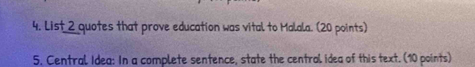 List 2 quotes that prove education was vital to Malala. (20 points) 
5. Central Idea: In a complete sentence, state the central idea of this text. (10 points)