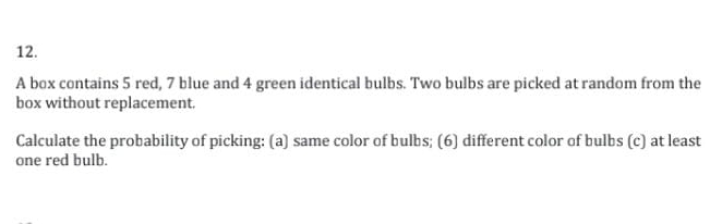 A box contains 5 red, 7 blue and 4 green identical bulbs. Two bulbs are picked at random from the 
box without replacement. 
Calculate the probability of picking: (a) same color of bulbs; (6) different color of bulbs (c) at least 
one red bulb.