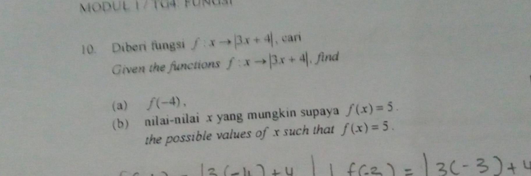 MODUL 1 / TG4: FUnU31 
10. Diberi fungsi f:xto |3x+4| , cari 
Given the functions f:xto |3x+4| find 
(a) f(-4), 
(b) nilai-nilai x yang mungkin supaya f(x)=5. 
the possible values of x such that f(x)=5.