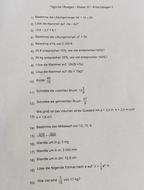 Tägliche Übungen - Klasse 10 - Arbeitsbogen 2 
1) Bestimme die Lösungsmenge: 4b+12<28</tex> 
2) Löse die Klammer auf: (3x-4y)^3
3) -3,5-2, 7+6,1
4) Bestimme die Lösungsmenge: x^5=32
5) Berechne 47% von 2 000 €. 
6) 25 € entsprechen 10%, wie viel entsprechen100%? 
7) 60 kg entsprechen 25%, wie viel entsprechen 100%? 
8) Löse die Klammer auf: 12k(5l+7p)
9) Löse die Klammer auf: (8p+19q)^2
10) Kürze:  45/75 
11) Schreibe als unechten Bruch: 12 3/8 
12) Schreibe als gemischten Bruch:  47/9 
Wie groß ist das Volumen eines Quaders mit a=3,2m; b=2,4m und 
13) c=1,8m ? 
14) Bestimme den Mittelwert von 12; 15; 9. 
15) sqrt(625)-sqrt(900)
16) Wandle um in g: 3 mg
17) Wandle um in m: 3 000 mm
18) Wandle um in dm : 12,5 cm
19) Löse die folgende Formel nach a auf. V= 1/3 a^2· h
20) Wie viel sind  3/10  von 17 kg?