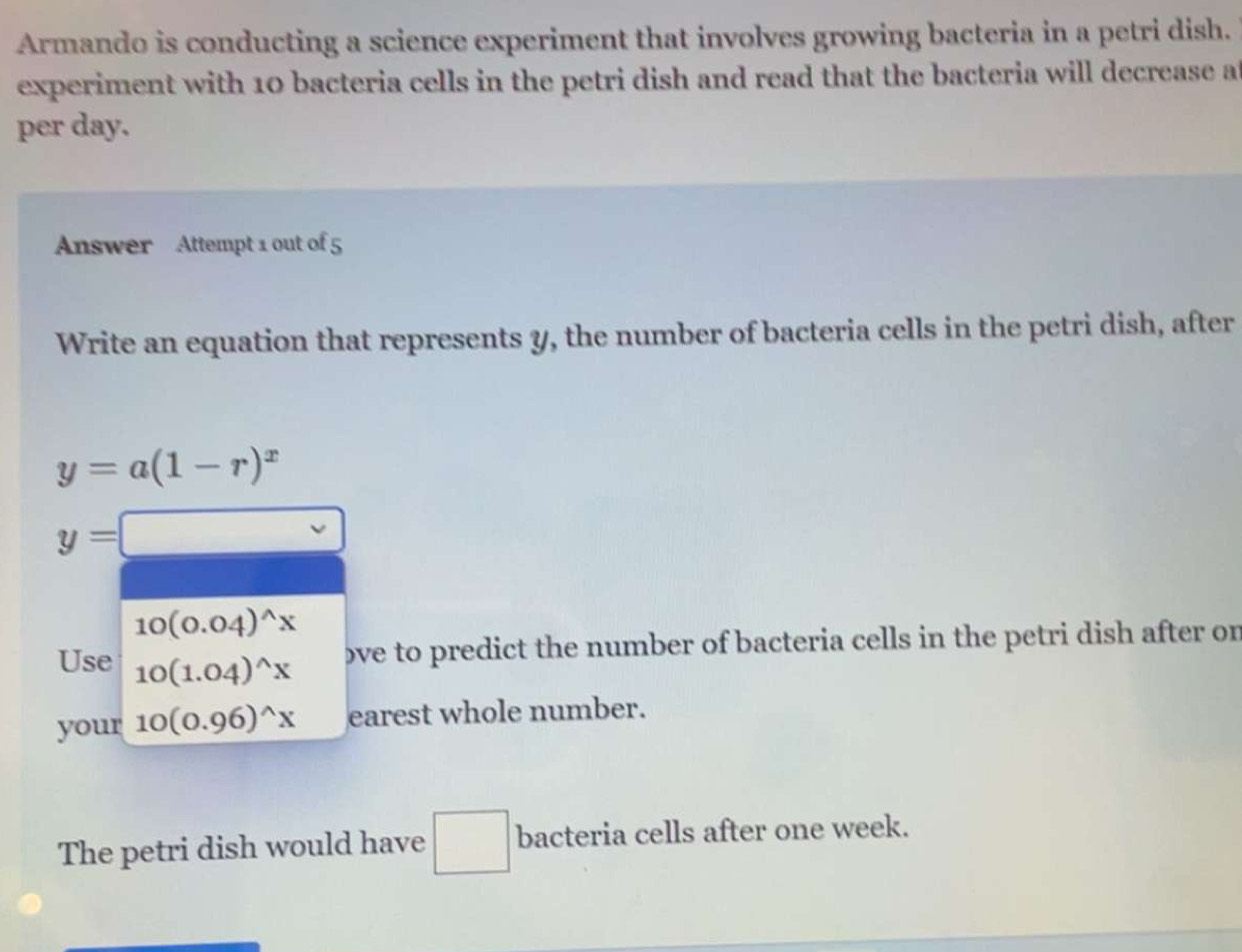 Armando is conducting a science experiment that involves growing bacteria in a petri dish. 
experiment with 10 bacteria cells in the petri dish and read that the bacteria will decrease at 
per day. 
Answer Attempt 1 out of 5 
Write an equation that represents y, the number of bacteria cells in the petri dish, after
y=a(1-r)^x
y=□
10(0.04)^wedge x
Use 10(1.04)^wedge x
ove to predict the number of bacteria cells in the petri dish after on 
your 10(0.96)^wedge x earest whole number. 
The petri dish would have □ bacteria cells after one week.