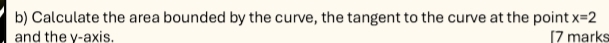 Calculate the area bounded by the curve, the tangent to the curve at the point x=2
and the v -axis. [7 marks